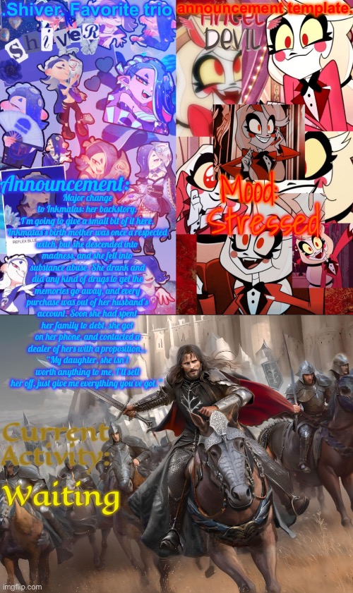 Small bit of info | Major change to Inkmatas: her backstory. I’m going to give a small bit of it here.

Inkmatas’s birth mother was once a respected witch, but she descended into madness, and she fell into substance abuse. She drank and did any kind of drugs to get the memories go away, and every purchase was out of her husband’s account. Soon she had spent her family to debt, she got on her phone, and contacted a dealer of hers with a proposition… “My daughter, she isn’t worth anything to me, I’ll sell her off, just give me everything you’ve got.”; Stressed; Waiting | image tagged in shiver favorite trio announcement temp | made w/ Imgflip meme maker