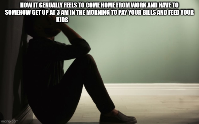 depression | how it genually feels to come home from work and have to somehow get up at 3 am in the morning to pay your bills and feed your kids | image tagged in depression | made w/ Imgflip meme maker