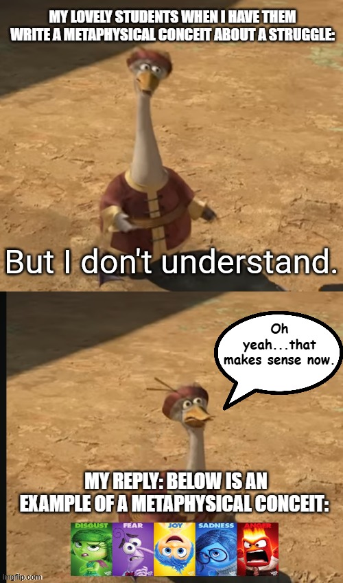 explaining a metaphysical conceit | my lovely students when i have them write a metaphysical conceit about a struggle:; Oh yeah...that makes sense now. my reply: Below is an example of a metaphysical conceit: | image tagged in but i don't understand,english,english teachers,literature | made w/ Imgflip meme maker