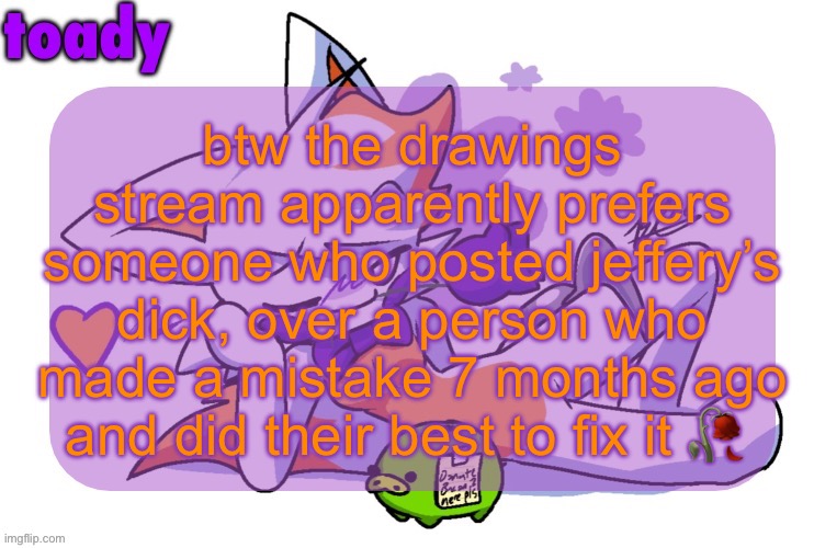 this poor moderation is one reason i’m switching to ai instead of human made art, at least ai is faster | btw the drawings stream apparently prefers someone who posted jeffery’s dick, over a person who made a mistake 7 months ago and did their best to fix it 🥀 | image tagged in toady lolbit temp | made w/ Imgflip meme maker