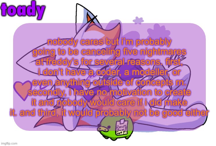 it’s just concepts right now. the teasers were shitty renders i made of random models because i dont have my own models | nobody cares but i’m probably going to be canceling five nightmares at freddy’s for several reasons. first, i don’t have a coder, a modeller, or even anything outside of concepts rn. secondly, i have no motivation to create it and nobody would care if i did make it. and third, it would probably not be good either | image tagged in toady lolbit temp | made w/ Imgflip meme maker