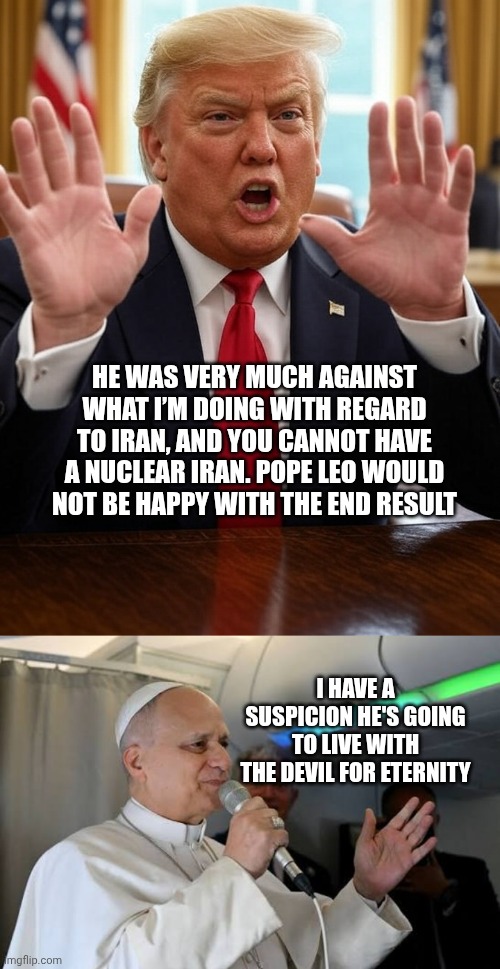 Not safe for Pope | He was very much against what I’m doing with regard to Iran, and you cannot have a nuclear Iran. Pope Leo would not be happy with the end result; I have a suspicion he's going to live with the devil for eternity | image tagged in donald trump waving frantically oval office conspiracy theory,pope,hell,donald trump | made w/ Imgflip meme maker