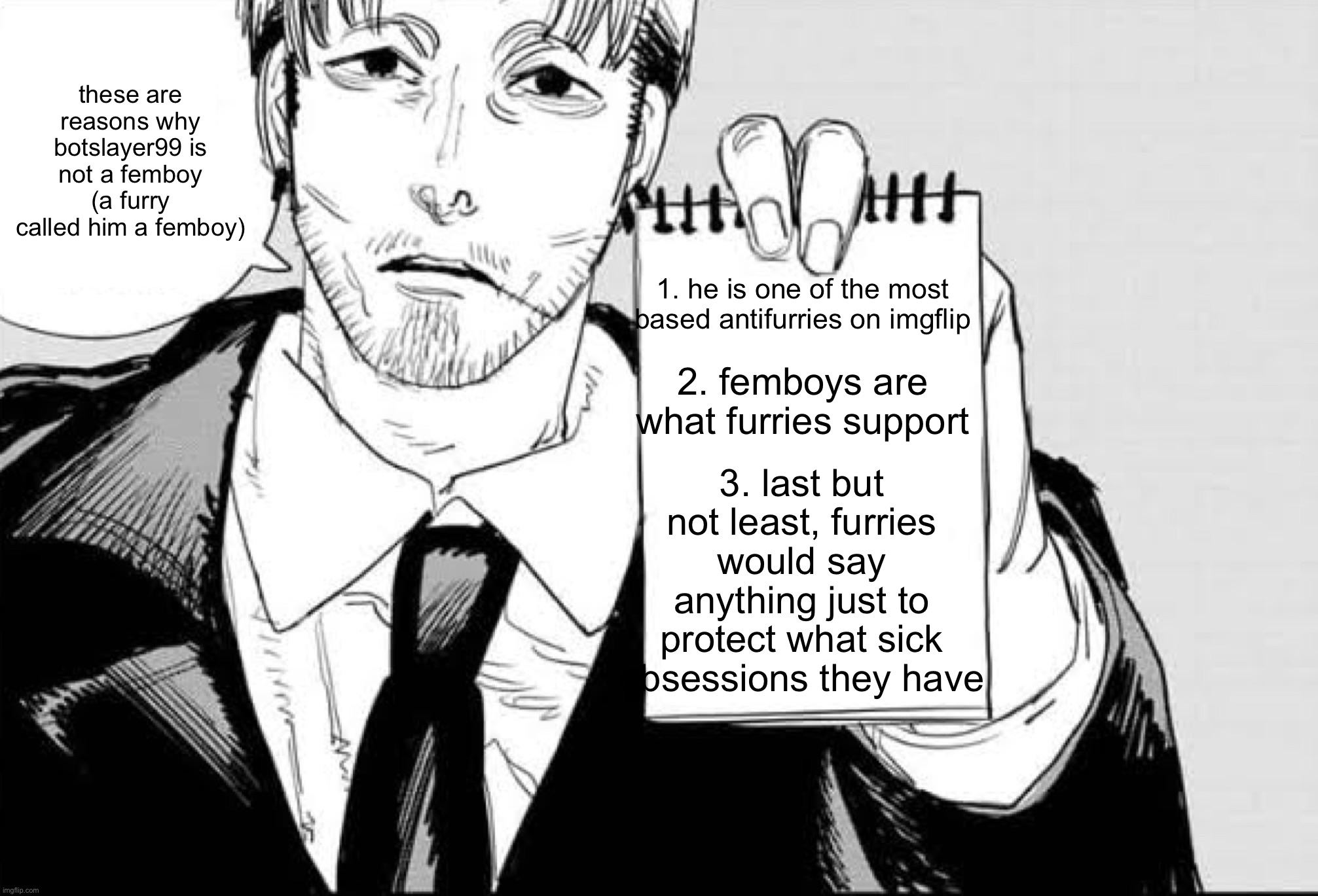 Makika is listening template | these are reasons why botslayer99 is not a femboy (a furry called him a femboy); 1. he is one of the most based antifurries on imgflip; 2. femboys are what furries support; 3. last but not least, furries would say anything just to protect what sick obsessions they have | image tagged in makika is listening template,remix | made w/ Imgflip meme maker