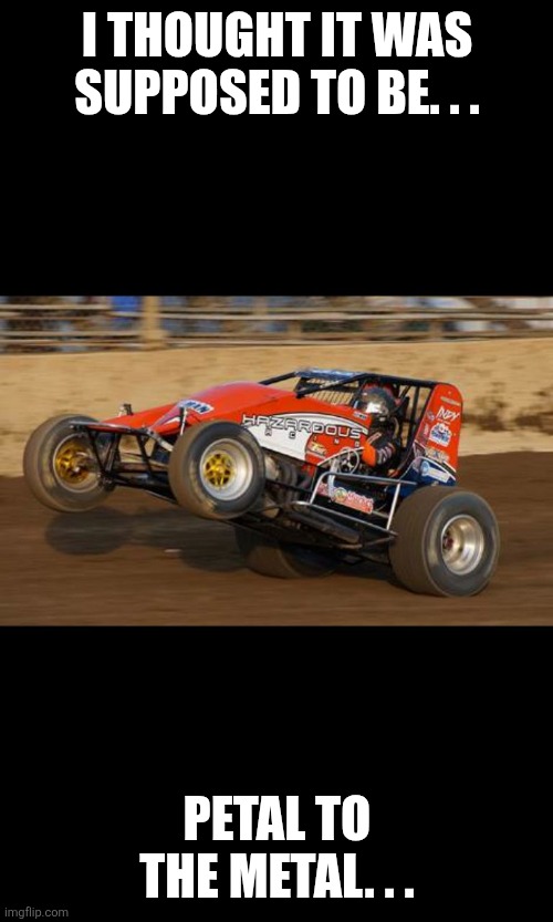 I thought it was supposed to be. . . Petal to the metal. . . | image tagged in race car wheelie | made w/ Imgflip meme maker
