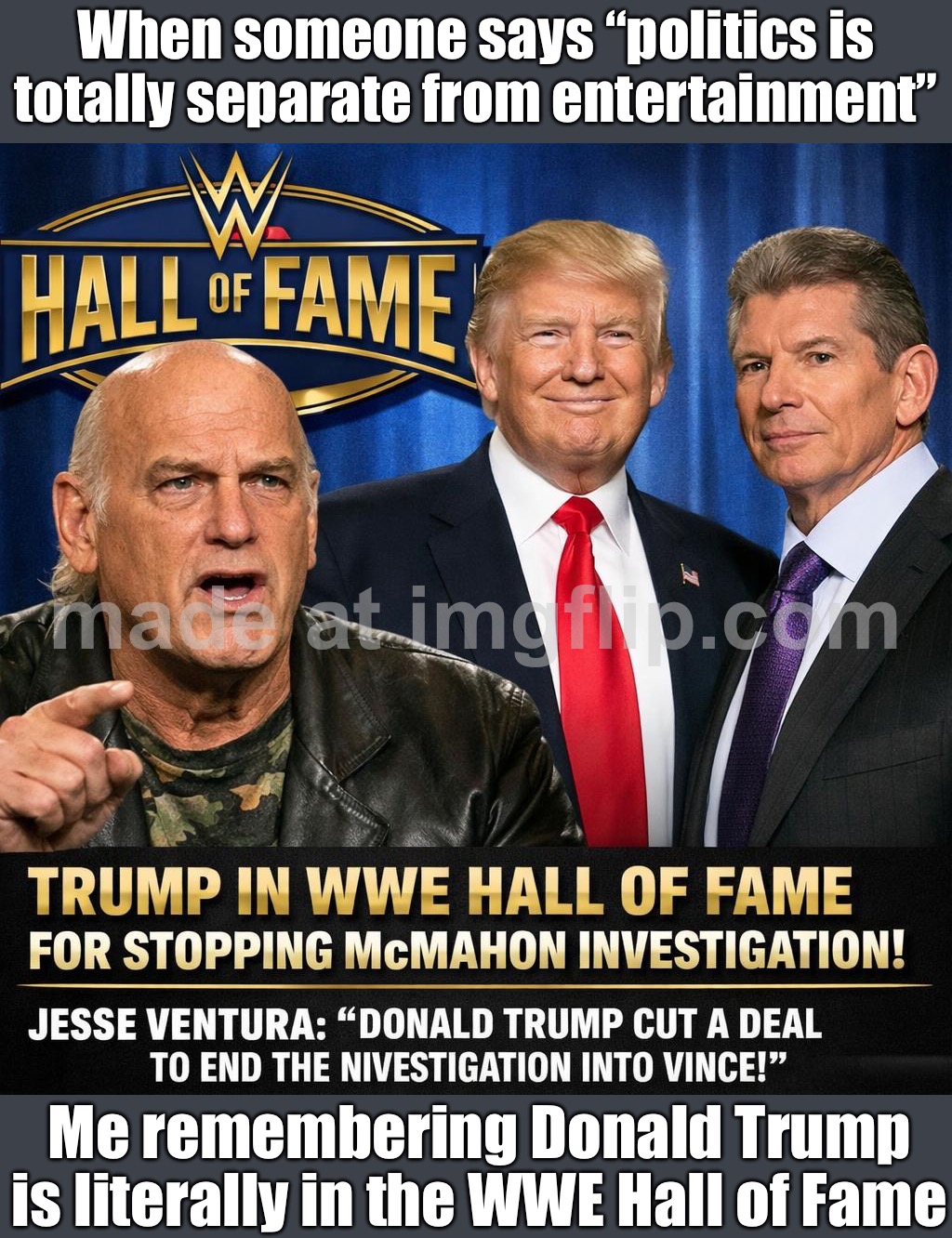 WHEN SOMEONE SAYS “POLITICS ISN’T ENTERTAINMENT”; REMEMBER: DONALD TRUMP IS LITERALLY IN THE WWE HALL OF FAME | When someone says “politics is totally separate from entertainment”; Me remembering Donald Trump is literally in the WWE Hall of Fame | image tagged in donald trump is in wwe hall of fame,wrestling,hall of fame,donald trump,sports,government corruption | made w/ Imgflip meme maker