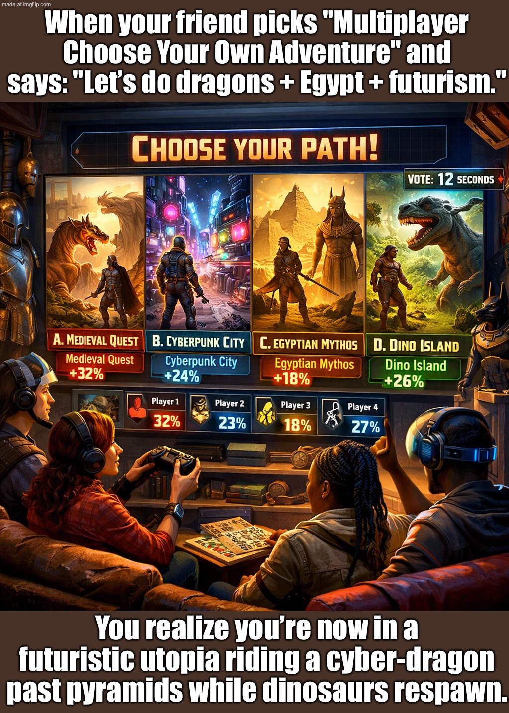 MULTIPLAYER CHOOSE YOUR OWN ADVENTURE; EVERYONE PICKS A DIFFERENT QUEST AND SPRINTS IN OPPOSITE DIRECTIONS | When your friend picks "Multiplayer Choose Your Own Adventure" and says: "Let’s do dragons + Egypt + futurism."; You realize you’re now in a futuristic utopia riding a cyber-dragon past pyramids while dinosaurs respawn. | image tagged in multiplayer choose your own adventure,directions,gamers,gaming,history,futuristic utopia | made w/ Imgflip meme maker
