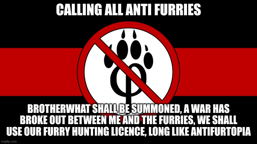 anti furry flag | CALLING ALL ANTI FURRIES; BROTHERWHAT SHALL BE SUMMONED, A WAR HAS BROKE OUT BETWEEN ME AND THE FURRIES, WE SHALL USE OUR FURRY HUNTING LICENCE, LONG LIKE ANTIFURTOPIA | image tagged in anti furry flag | made w/ Imgflip meme maker