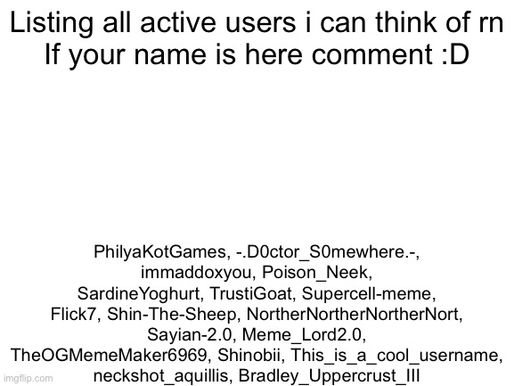 COMMENT IF YOUR NAME IS HERE (i forget msmg users but still leave a comment) | Listing all active users i can think of rn
If your name is here comment :D; PhilyaKotGames, -.D0ctor_S0mewhere.-, immaddoxyou, Poison_Neek, SardineYoghurt, TrustiGoat, Supercell-meme, Flick7, Shin-The-Sheep, NortherNortherNortherNort, Sayian-2.0, Meme_Lord2.0, TheOGMemeMaker6969, Shinobii, This_is_a_cool_username, neckshot_aquillis, Bradley_Uppercrust_III | image tagged in blank white template,for everyone | made w/ Imgflip meme maker