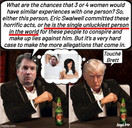 Brett Kavanaugh and Trump the most interesting men | What are the chances that 3 or 4 women would
have similar experiences with one person? So,
either this person, Eric Swalwell committed these
 horrific acts, or he is the single unluckiest person
in the world for these people to conspire and
make up lies against him. But it's a very hard 
case to make the more allegations that come in. Touché 
Brett; Angel Soto | image tagged in brett kavanaugh and trump vs eric swalwell,brett kavanaugh,donald trump,swalwell,fang fang,the most interesting man in the world | made w/ Imgflip meme maker