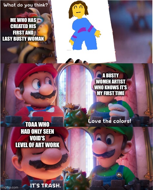 Based on a true story | Me who has created his first and lasy busty woman; A busty women artist who knows it's my first time; Toaa who had only seen void's level of art work | image tagged in bowser's art meme | made w/ Imgflip meme maker