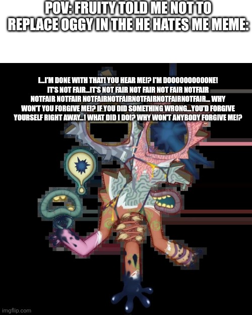 Guess the reference | Pov: fruity told me not to replace oggy in the he hates me meme:; I...I'm done with that! You hear me!? I'm doooooooooone! It's not fair...It's not fair not fair not fair notfair notfair notfair notfairnotfairnotfairnotfairnotfair... Why won't you forgive me!? If you did something wrong...you'd forgive yourself right away...! What did I do!? Why won't anybody forgive me!? | image tagged in minor illoost | made w/ Imgflip meme maker