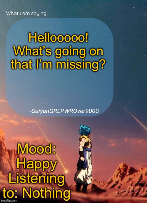 SayianGRLPWROver9000's NEW Announcement page | Hellooooo! What’s going on that I’m missing? Mood: Happy
Listening to: Nothing | image tagged in sayiangrlpwrover9000's new announcement page | made w/ Imgflip meme maker