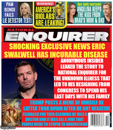 National Enquirer Swalwell's fatal illness Trump gets misunderstood | SHOCKING exclusive news ERIC Swalwell has incurable disease; anonymous insider leaked the story to national enquirer for the unknown illness that led to his resigning from
 congress to spend his 
last days with his family; Trump posts a meme of himself he latter took down after he got negative; feedback for then claiming he was a 
doctor and it was all a joke that 
people were to stupid to understand | image tagged in trump was allah last week now jesus,national enquirer swalwell's fatal illness,trump's mental decline accelrating | made w/ Imgflip meme maker