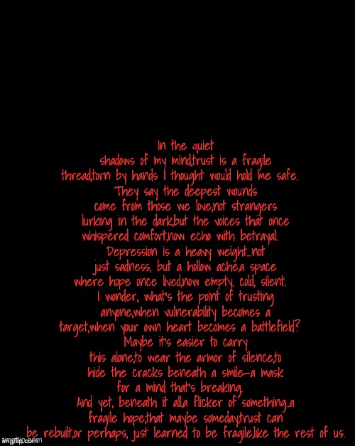 Brian's Black Background | In the quiet shadows of my mind,trust is a fragile thread,torn by hands I thought would hold me safe.  
They say the deepest wounds come from those we love,not strangers lurking in the dark,but the voices that once whispered comfort,now echo with betrayal.  
Depression is a heavy weight...not just sadness, but a hollow ache,a space where hope once lived,now empty, cold, silent.  
I wonder, what’s the point of trusting anyone,when vulnerability becomes a target,when your own heart becomes a battlefield?  
Maybe it’s easier to carry this alone,to wear the armor of silence,to hide the cracks beneath a smile—a mask for a mind that’s breaking.  
And yet, beneath it all,a flicker of something..a fragile hope,that maybe someday,trust can be rebuilt,or perhaps, just learned to be fragile,like the rest of us. | image tagged in brian's black background | made w/ Imgflip meme maker