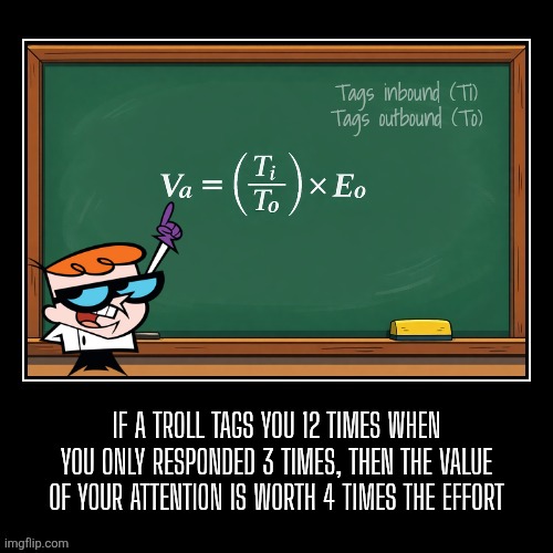 Trolling: The mathematical value of attention | Tags inbound (Ti)
Tags outbound (To); If a troll tags you 12 times when you only responded 3 times, then the value of your attention is worth 4 times the effort | image tagged in math,dexter,troll,attention,invest | made w/ Imgflip meme maker