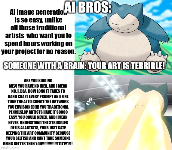 AI bros when someone hurts their feelings on twitter: | AI image generation is so easy, unlike all those traditional artists  who want you to spend hours working on your project for no reason. AI bros:; Someone with a brain: your art is terrible! ARE YOU KIDDING ME?! YOU HAVE NO IDEA, AND I MEAN NO. I. DEA. HOW LONG IT TAKES TO HAND CRAFT EVERY PROMPT AND FINE TUNE THE AI TO CREATE THE ARTWORK YOU ENVISIONED!!!! YOU TRADITIONAL PENCILSLOP ARTISTS HAVE IT SOOOO EASY. YOU COULD NEVER, AND I MEAN NEVER, UNDERSTAND THE STRUGGLES OF US AI ARTISTS, YOUR JUST GATE KEEPING THE ART COMMUNITY BECAUSE YOUR SELFISH AND CANT TAKE SOMEONE BEING BETTER THEN YOU!!!!!!!!!!!!!11111!!1!1! | image tagged in i sleep real shit with snorlax | made w/ Imgflip meme maker