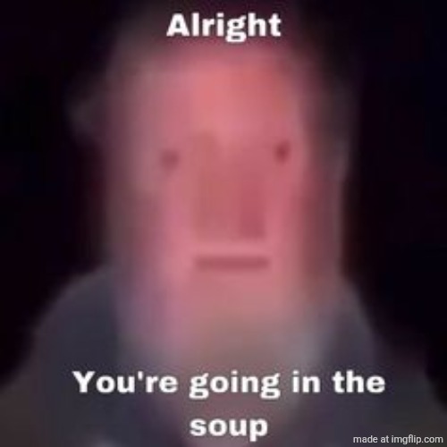 . | image tagged in alright you're going in the soup | made w/ Imgflip meme maker