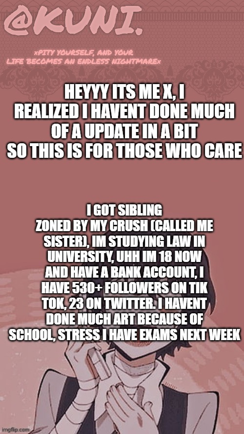 life update. also dont call me x, id prefer ken, kennie, kenzie or dove/dovey | heyyy its me x, i realized i havent done much of a update in a bit so this is for those who care; i got sibling zoned by my crush (called me sister), im studying law in university, uhh im 18 now and have a bank account, i have 530+ followers on tik tok, 23 on twitter. i havent done much art because of school, stress i have exams next week | image tagged in x/kunis dazai temp | made w/ Imgflip meme maker