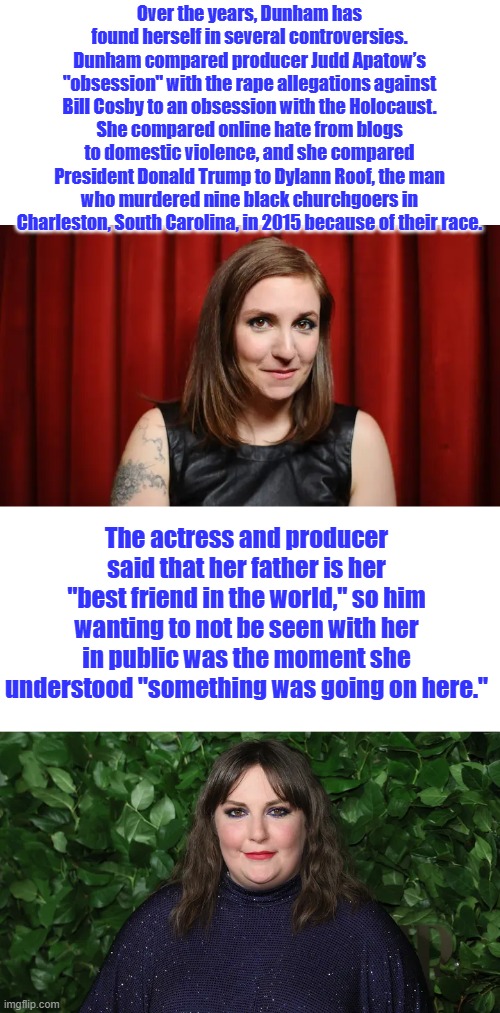 Blah blah so full of themselves, | Over the years, Dunham has found herself in several controversies. Dunham compared producer Judd Apatow’s "obsession" with the rape allegations against Bill Cosby to an obsession with the Holocaust. She compared online hate from blogs to domestic violence, and she compared President Donald Trump to Dylann Roof, the man who murdered nine black churchgoers in Charleston, South Carolina, in 2015 because of their race. The actress and producer said that her father is her "best friend in the world," so him wanting to not be seen with her in public was the moment she understood "something was going on here." | made w/ Imgflip meme maker