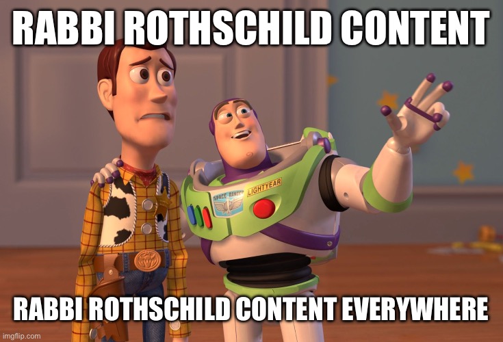 Rabbi Rothschild content, Rabbi Rothschild content everywhere #ViralRabbi Discord.me/Rabbi https://discord.gg/pXv9hTu72a | Rabbi Rothschild content; Rabbi Rothschild content everywhere | image tagged in memes,x x everywhere,viralrabbi,rabbi rothschild,rabbi michael rothschild,rabbi moshe rothschild | made w/ Imgflip meme maker