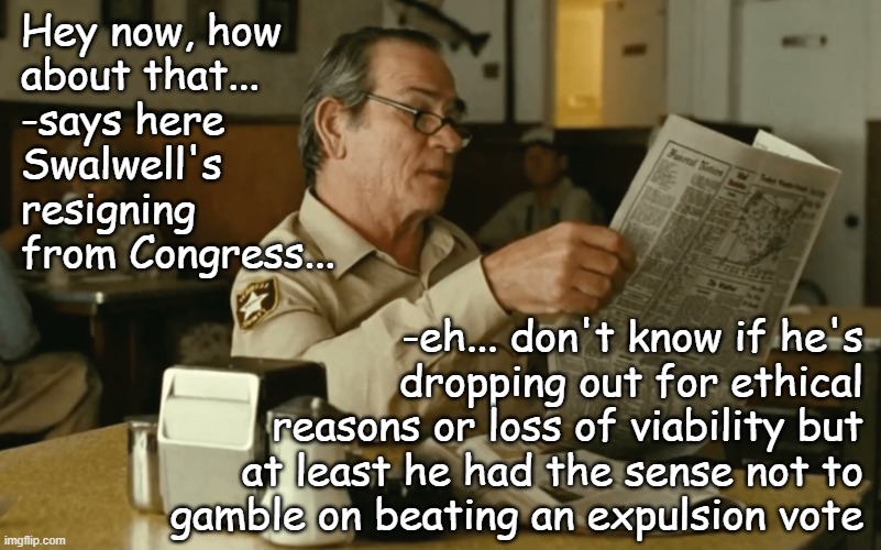 *cough* *cough* SANTOS!! *cough* | Hey now, how
about that...
-says here
Swalwell's
resigning
from Congress... -eh... don't know if he's
dropping out for ethical
reasons or loss of viability but
at least he had the sense not to
gamble on beating an expulsion vote | image tagged in tommy reads,eric swalwell,it is time to go | made w/ Imgflip meme maker