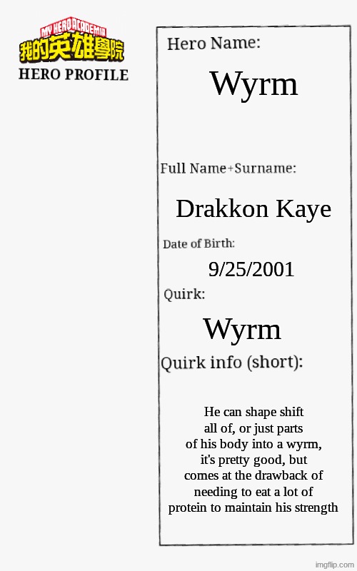 Untitled | Wyrm; Drakkon Kaye; 9/25/2001; Wyrm; He can shape shift all of, or just parts of his body into a wyrm, it's pretty good, but comes at the drawback of needing to eat a lot of protein to maintain his strength | image tagged in mha hero profile | made w/ Imgflip meme maker