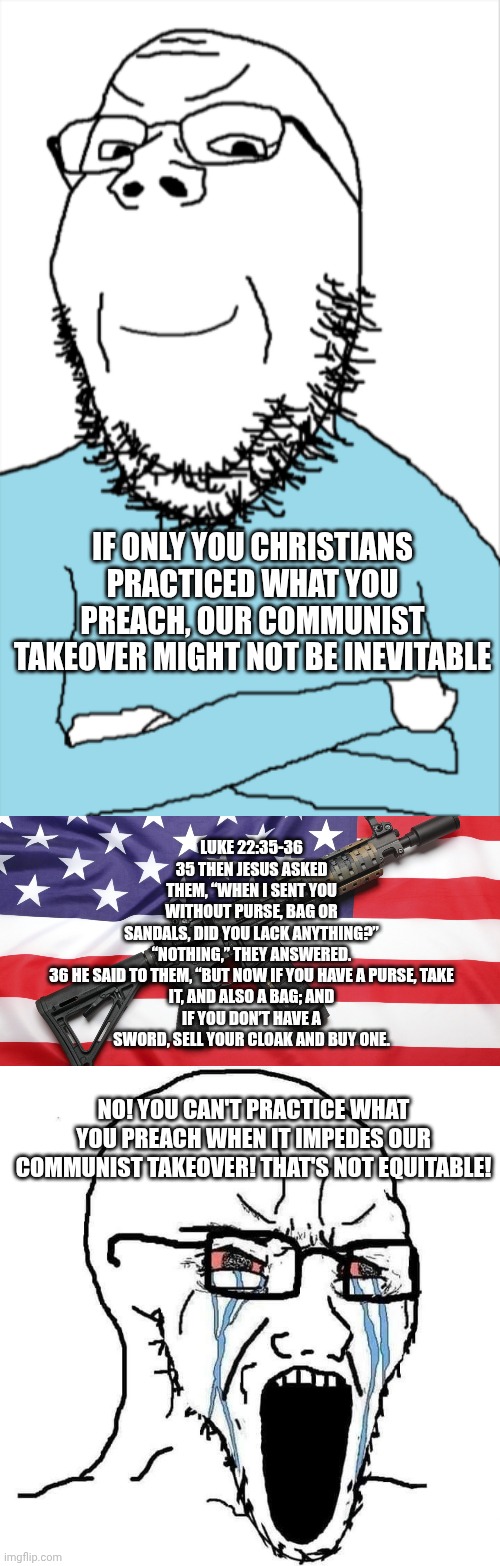 Inalienable rights bestowed by our creator for thee but not for we | Luke 22:35-36 35 Then Jesus asked them, “When I sent you without purse, bag or sandals, did you lack anything?”

“Nothing,” they answered.

36 He said to them, “But now if you have a purse, take it, and also a bag; and if you don’t have a sword, sell your cloak and buy one. If only you Christians practiced what you preach, our communist takeover might not be inevitable; No! You can't practice what you preach when it impedes our communist takeover! That's not equitable! | image tagged in smug soy,ar-15 and usa flag,crying wojak | made w/ Imgflip meme maker