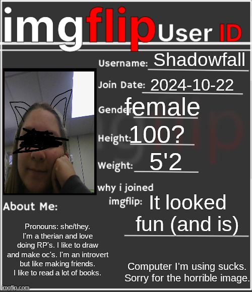 Me! | Shadowfall; 2024-10-22; female; 100? 5'2; It looked fun (and is); Pronouns: she/they. I'm a therian and love doing RP's. I like to draw and make oc's. I'm an introvert but like making friends. I like to read a lot of books. Computer I'm using sucks. Sorry for the horrible image. | image tagged in imgflip user id | made w/ Imgflip meme maker