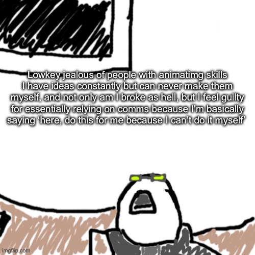 Plus this is why I don’t commission at all as well | Lowkey jealous of people with animatimg skills
I have ideas constantly but can never make them myself, and not only am I broke as hell, but I feel guilty for essentially relying on comms because I’m basically saying ‘here, do this for me because I can’t do it myself’ | image tagged in the aggressive combatant | made w/ Imgflip meme maker