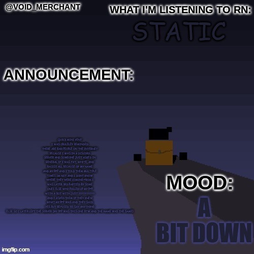 also new announce ment temp y'all ig | quick mini vent
i was cruleley reminded there are bad people on the internet because i was in a discord server and someone just asked IN general if i was fat, white, and racist all because of my name and my pfp and i told them multiple times im not and i dont know where they were coming from i was later 3rd partied by some ones else who pulled up my pfp with a bot with just ???????????? and i asked them if they knew what my pfp was and they said yes but refused to say anything else so i later left the server (my pfp was this one btw and the name was the same); static; a bit down | made w/ Imgflip meme maker