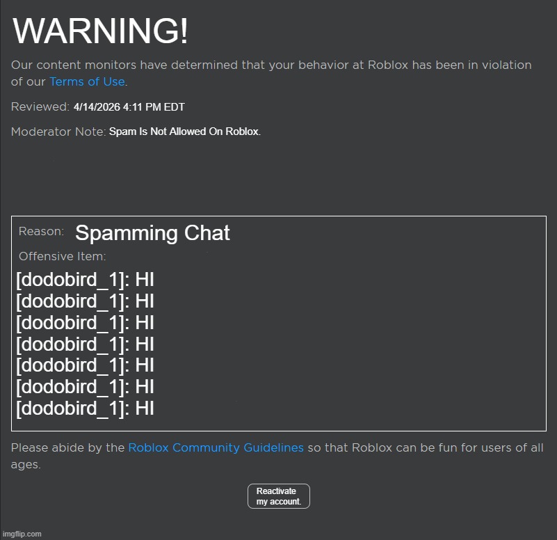 Please Do Not Spam On The Roblox Platform | WARNING! 4/14/2026 4:11 PM EDT; Spam Is Not Allowed On Roblox. Spamming Chat; [dodobird_1]: HI
[dodobird_1]: HI
[dodobird_1]: HI
[dodobird_1]: HI
[dodobird_1]: HI
[dodobird_1]: HI
[dodobird_1]: HI; Reactivate my account. | image tagged in roblox ban | made w/ Imgflip meme maker
