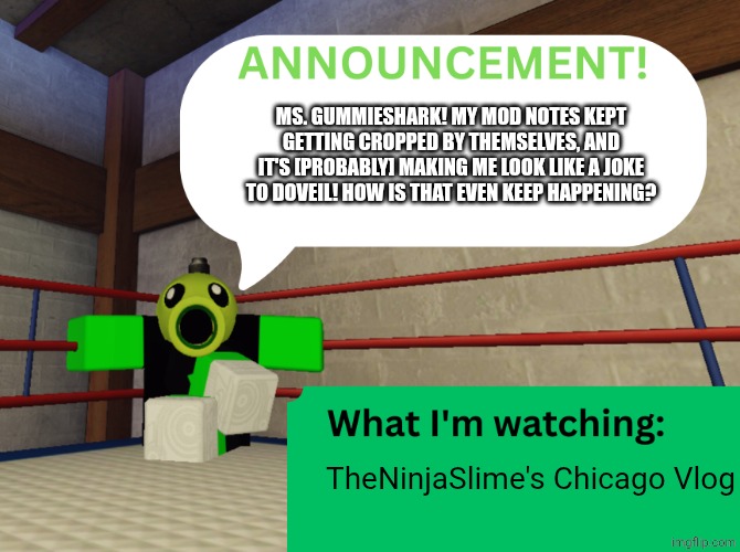 [mod note: I think it's because you can only put a certain amount of characters in the title. I solve ts by putting the full not | Ms. GummieShark! My mod notes kept getting cropped by themselves, and it's [probably] making me look like a joke to DoVeil! How is that even keep happening? TheNinjaSlime's Chicago Vlog | image tagged in peashooter announcing,roblox | made w/ Imgflip meme maker