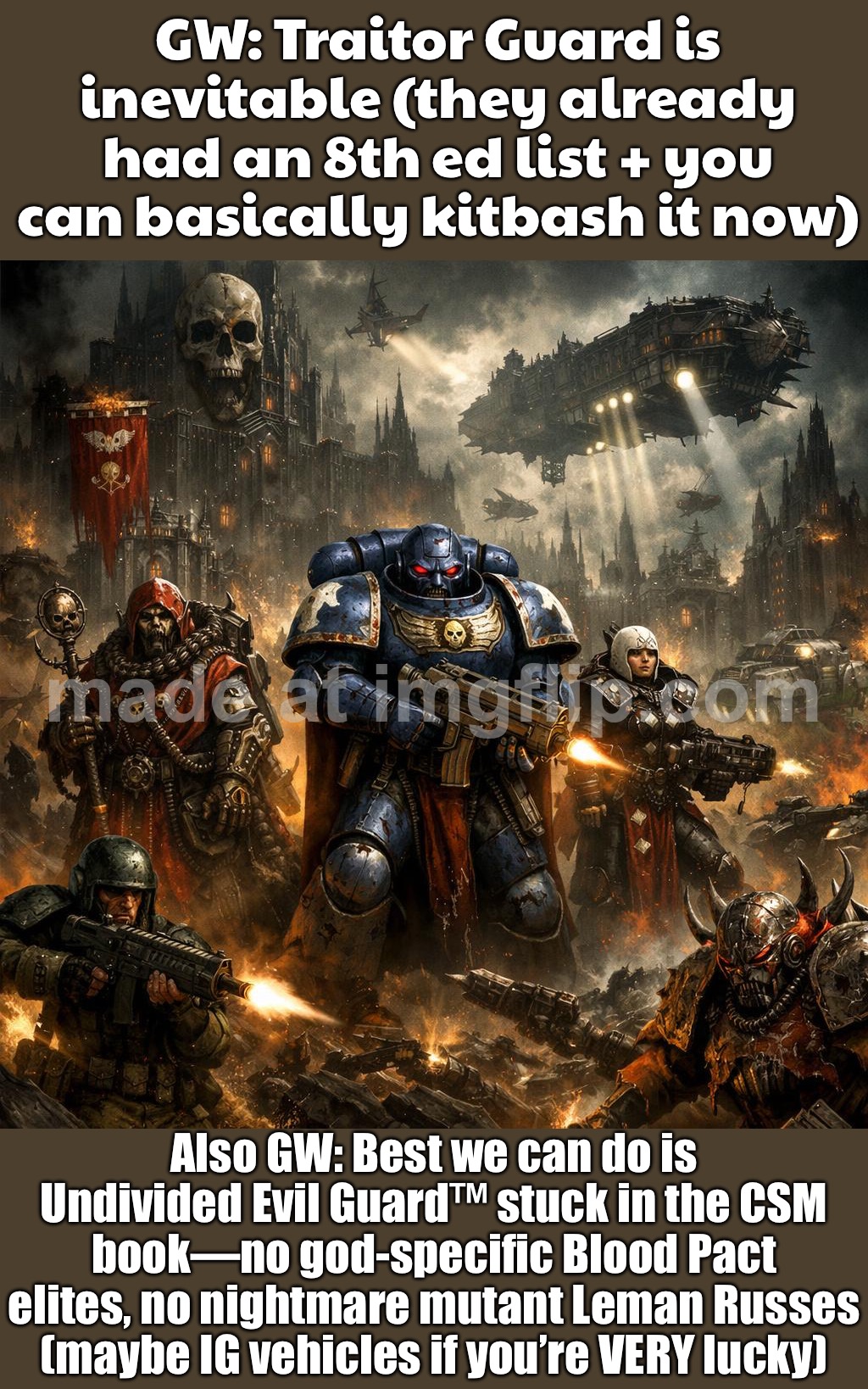 GW: "Best we can do is Undivided Evil Guard inside the CSM book—no god-specific Blood Pact, no mutant tentacle Leman Russes… | GW: Traitor Guard is inevitable (they already had an 8th ed list + you can basically kitbash it now); Also GW: Best we can do is Undivided Evil Guard™ stuck in the CSM book—no god-specific Blood Pact elites, no nightmare mutant Leman Russes (maybe IG vehicles if you’re VERY lucky) | image tagged in warhammer 40 000,future,gaming,gamers,guard,evil | made w/ Imgflip meme maker
