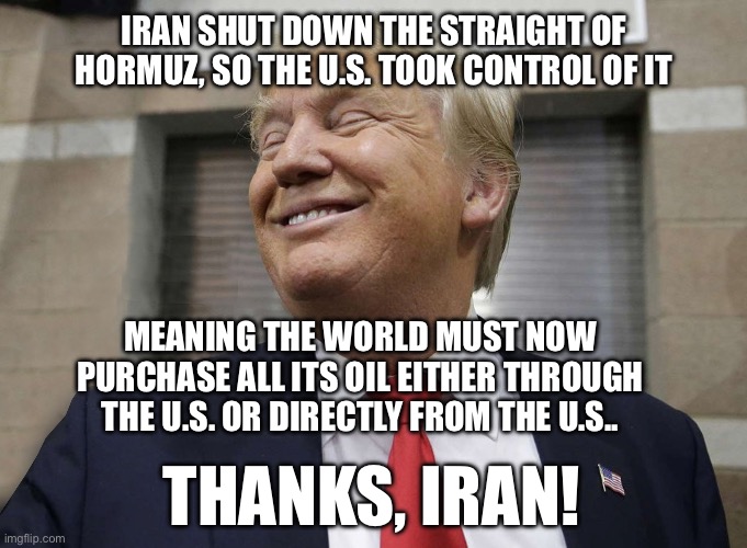 Trump Gloating | Iran shut down the straight of Hormuz, so the U.S. took control of it; Meaning the world must now purchase all its oil either through the U.S. or directly from the u.s.. Thanks, Iran! | image tagged in trump gloating | made w/ Imgflip meme maker