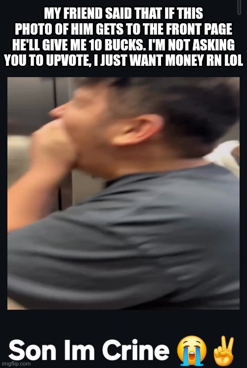 Reminder: I am telling you to upvote IF. YOU. WANT. I am NOT demanding you to upvote it so THEREFORE, I am not upvote begging | My friend said that if this photo of him gets to the front page he'll give me 10 bucks. I'm not asking you to upvote, I just want money rn lol | image tagged in lol so funny,never gonna give you up,never gonna let you down,never gonna run around,and desert you,memes | made w/ Imgflip meme maker