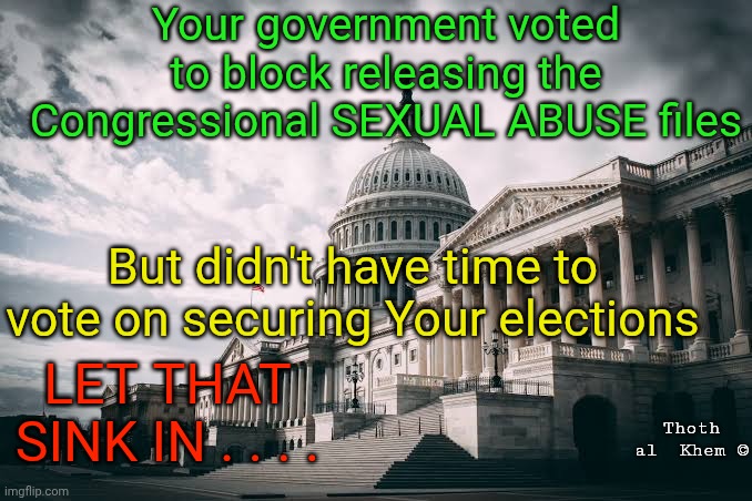 Your government won't secure your elections America | Your government voted to block releasing the Congressional SEXUAL ABUSE files; But didn't have time to vote on securing Your elections; LET THAT SINK IN . . . . Thoth al  Khem © | image tagged in democrat socialist communist traitors,secure the elections,save america act,thoth al khem | made w/ Imgflip meme maker