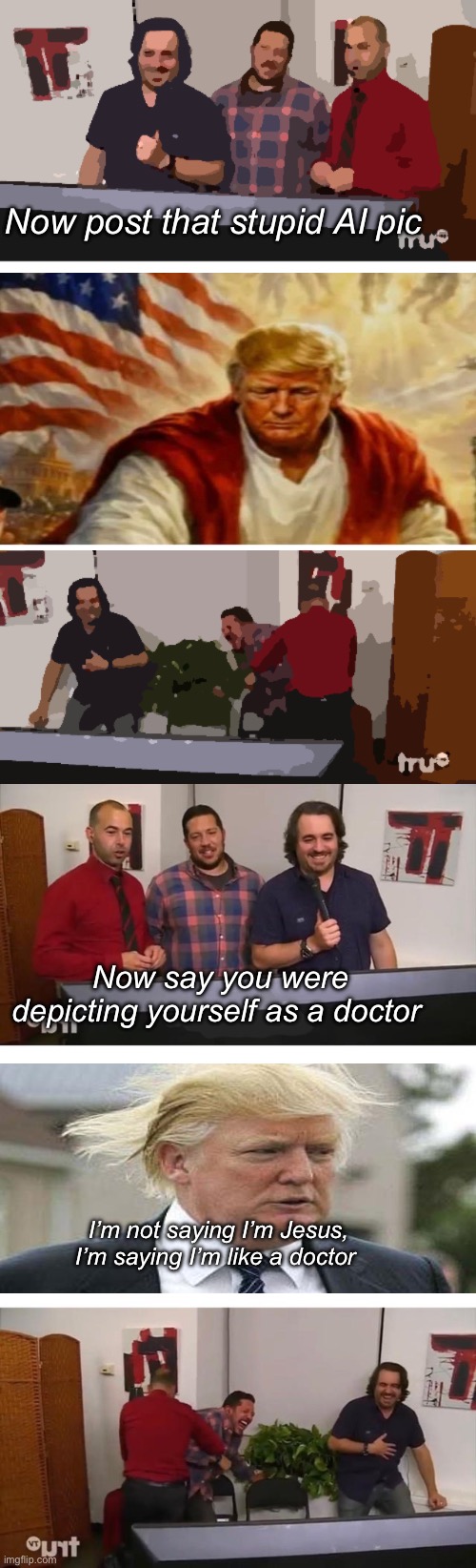 We’re screwed. | Now post that stupid AI pic; Now say you were depicting yourself as a doctor; I’m not saying I’m Jesus, I’m saying I’m like a doctor | image tagged in impractical jokers laughing,politics lol,memes | made w/ Imgflip meme maker
