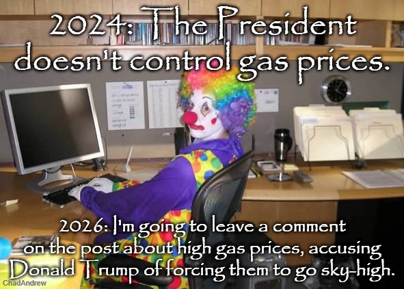 So, which is it? | 2024: The President doesn't control gas prices. 2026: I'm going to leave a comment on the post about high gas prices, accusing Donald Trump of forcing them to go sky-high. | image tagged in clown computer,gas,war,iran,united states of america,democrats | made w/ Imgflip meme maker