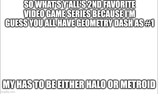 More Specificly Halo 2, Super Metroid, Metroid Dread, and Metroid Prime | So What's y'all's 2nd favorite Video Game series because I'm guess you all have Geometry Dash as #1; My Has to be Either Halo or Metroid | image tagged in white background | made w/ Imgflip meme maker