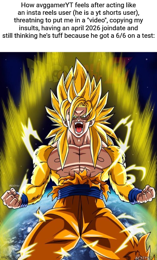 "avgredditorYT" | How avggamerYT feels after acting like an insta reels user (he is a yt shorts user), threatning to put me in a "video", copying my insults, having an april 2026 joindate and still thinking he's tuff because he got a 6/6 on a test: | image tagged in goku | made w/ Imgflip meme maker
