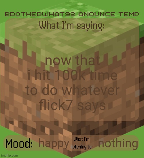 Brotherwhat98 anounce temp (made by ArabMogus) | now that i hit 100k time to do whatever flick7 says; nothing; happy | image tagged in brotherwhat98 anounce temp made by arabmogus | made w/ Imgflip meme maker