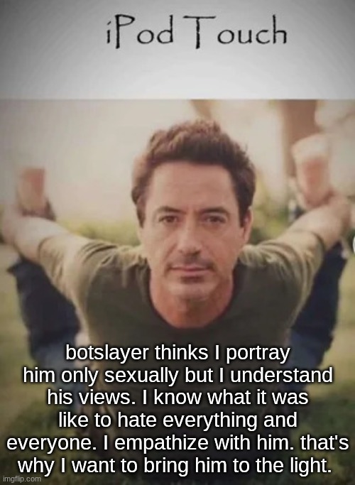 he wants to be a part of something. he could be. with me. | botslayer thinks I portray him only sexually but I understand his views. I know what it was like to hate everything and everyone. I empathize with him. that's why I want to bring him to the light. | image tagged in ipod touch | made w/ Imgflip meme maker