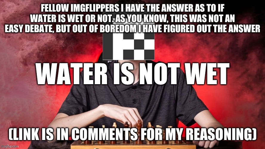 ADatthemax checkmate template | Fellow imgflippers I have the answer as to if water is wet or not. As you know, This was not an easy debate, but out of boredom I have figured out the answer; Water is not wet; (link is in comments for my reasoning) | image tagged in adatthemax checkmate template | made w/ Imgflip meme maker