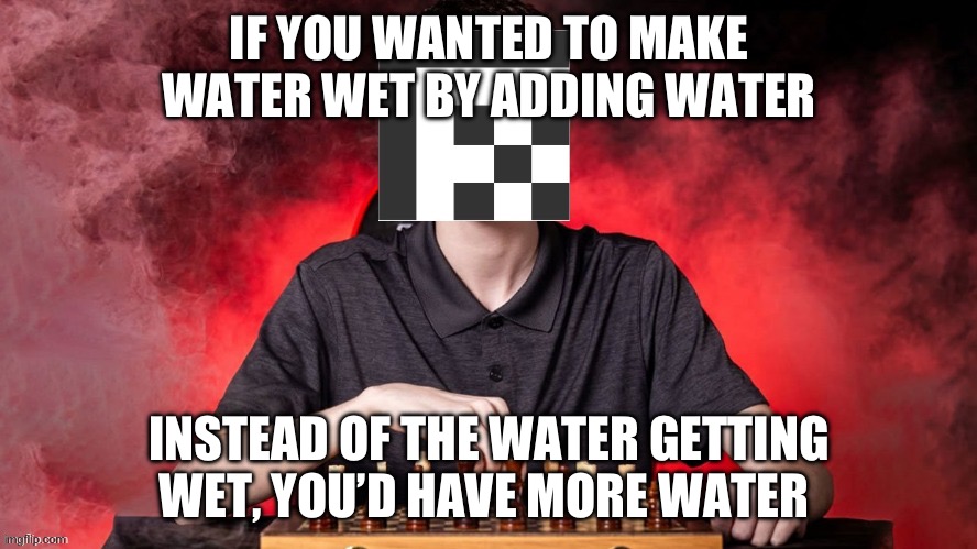 This took me a VERY long time to figure out. I didn’t figure this out all at once though. | If you wanted to make water wet by adding water; Instead of the water getting wet, you’d have more water | image tagged in adatthemax checkmate template | made w/ Imgflip meme maker