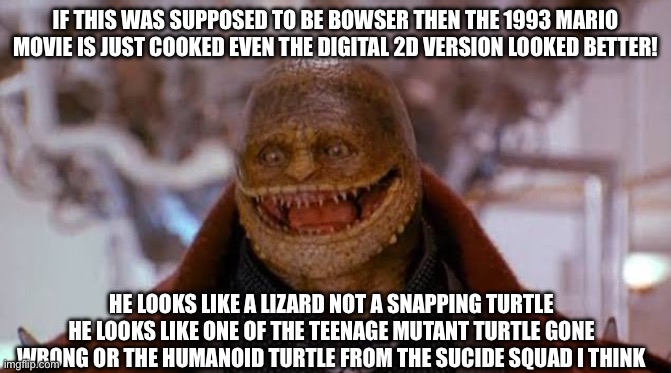 If this was supposed to be bowser then the 1993 Mario movie is just cooked even the digital 2D version looked better! He looks like a lizard not a snapping turtle he looks like one of the teenage mutant turtle gone wrong or the humanoid turtle from the sucide squad I think | image tagged in mario,memes | made w/ Imgflip meme maker