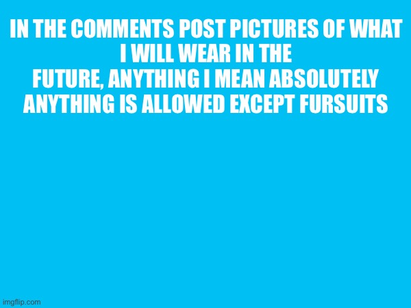 IN THE COMMENTS POST PICTURES OF WHAT
I WILL WEAR IN THE FUTURE, ANYTHING I MEAN ABSOLUTELY ANYTHING IS ALLOWED EXCEPT FURSUITS | made w/ Imgflip meme maker