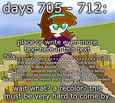 Days 705 - 712: what an uncommon recolor | days 705 - 712:; place or write even more text here in this text box;;;;;;;;;;;;;;;;;;;;;;;;;;;;;;;;;; this quickly-done speedran meme, which is done quickly, in a short amount of time, on imgflip, this is the fifty-third speedran meme in the speedran meme series, on imgflip, to be created on the imgflip website so far, in the series of speedran memes that's created on the imgflip website. wait what? a recolor? this must be very hard to come by. | image tagged in nice,stuff,funny | made w/ Imgflip meme maker