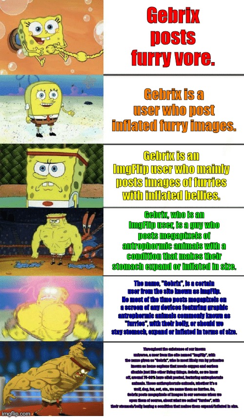 verbose | Gebrix posts furry vore. Gebrix is a user who post inflated furry images. Gebrix is an ImgFlip user who mainly posts images of furries with inflated bellies. Gebrix, who is an ImgFlip user, is a guy who posts megapixels of antrophormic animals with a condition that makes their stomach expand or inflated in size. The name, "Gebrix", is a certain user from the site known as ImgFlip. He most of the time posts megapixels on a screen of any devices featuring graphic antrophormic animals commonly known as "furries", with their belly, or should we stay stomach, expand or inflated in terms of size. Throughout the existence of our known universe, a user from the site named "ImgFlip", with the name given as "Gebrix", who is most likely run by primates known as homo sapiens that needs oxygen and carbon dioxide just like other living things. Gebrix, as we know off, around 75-99% have click posted, featuring antrophormic animals. Those anthrophormic animals, whether it's a wolf, dog, fox, cet, etc., we name them as furries. So, Gebrix posts megapixels of images in our screens when we open them of course, about what we called "furries", with their stomach/belly having a condition that makes them expand/inflated in size. | image tagged in 6 panel buff spongebob,gebrix,furry | made w/ Imgflip meme maker