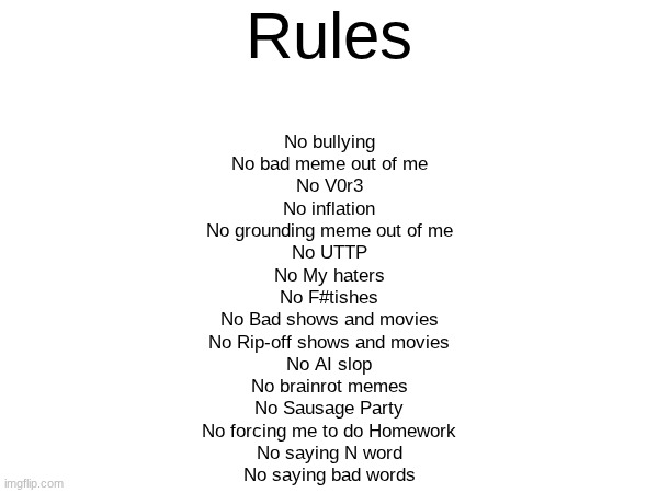 My rules | Rules; No bullying
No bad meme out of me
No V0r3
No inflation
No grounding meme out of me
No UTTP
No My haters
No F#tishes
No Bad shows and movies
No Rip-off shows and movies
No AI slop
No brainrot memes
No Sausage Party
No forcing me to do Homework
No saying N word
No saying bad words | image tagged in rules | made w/ Imgflip meme maker