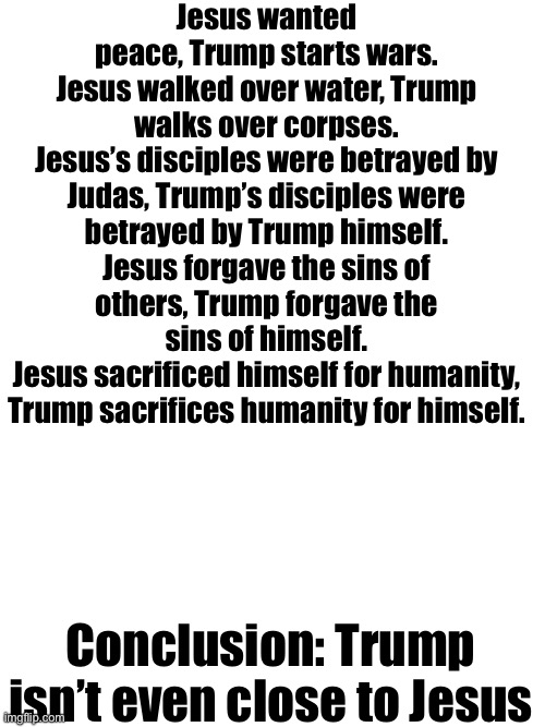 The first commandment says: There is only one God. Trump is blasphemous, he insults the pope, yet Christians still support him | Jesus wanted peace, Trump starts wars.
Jesus walked over water, Trump walks over corpses.
Jesus’s disciples were betrayed by Judas, Trump’s disciples were betrayed by Trump himself.
Jesus forgave the sins of others, Trump forgave the sins of himself.
Jesus sacrificed himself for humanity, Trump sacrifices humanity for himself. Conclusion: Trump isn’t even close to Jesus | made w/ Imgflip meme maker